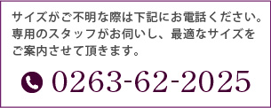 サイズがご不明な際は下記にお電話ください。専用のスタッフがお伺いし、最適なサイズをご案内させて頂きます。[TEL]0263-62-2025